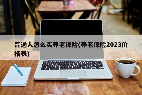 普通人怎么买养老保险(养老保险2023价格表)