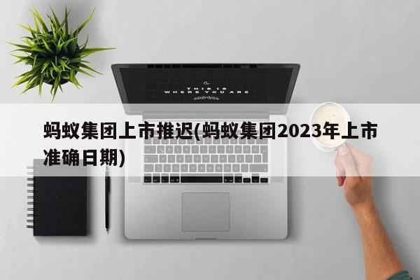 蚂蚁集团上市推迟(蚂蚁集团2023年上市准确日期)