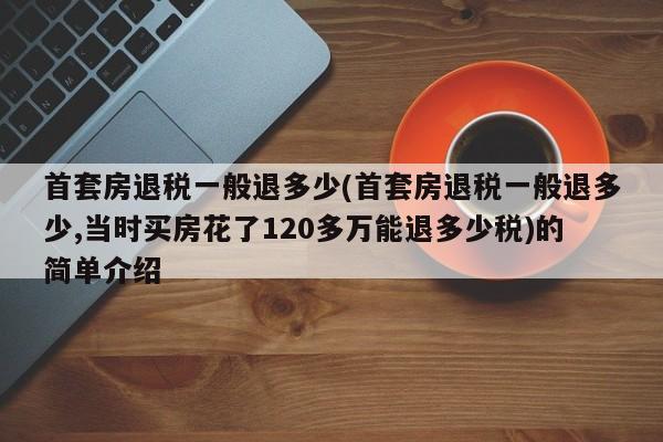 首套房退税一般退多少(首套房退税一般退多少,当时买房花了120多万能退多少税)的简单介绍