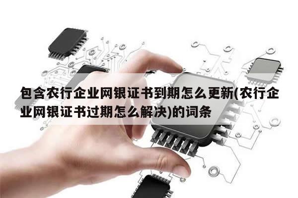 包含农行企业网银证书到期怎么更新(农行企业网银证书过期怎么解决)的词条