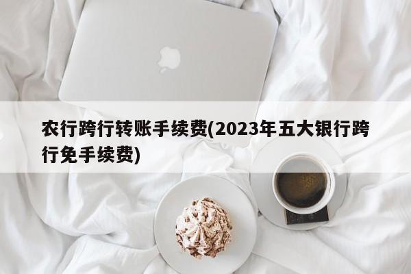 农行跨行转账手续费(2023年五大银行跨行免手续费)