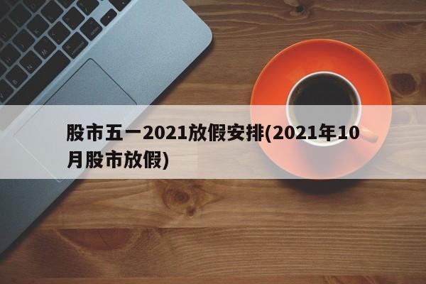 股市五一2021放假安排(2021年10月股市放假)