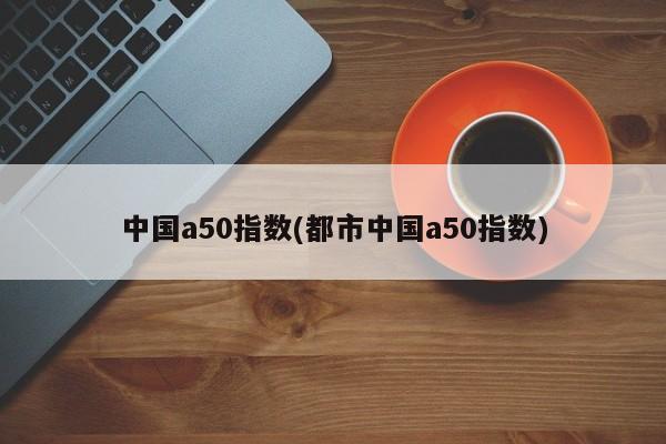 中国a50指数(都市中国a50指数)