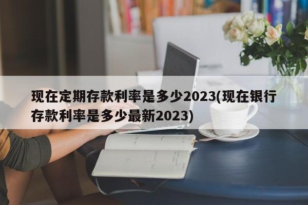 现在定期存款利率是多少2023(现在银行存款利率是多少最新2023)