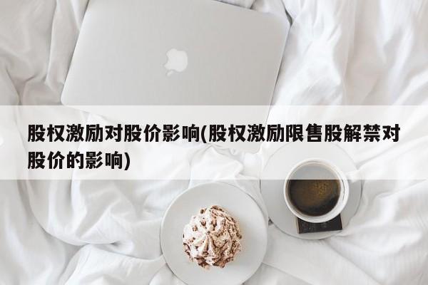 股权激励对股价影响(股权激励限售股解禁对股价的影响)