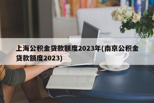 上海公积金贷款额度2023年(南京公积金贷款额度2023)