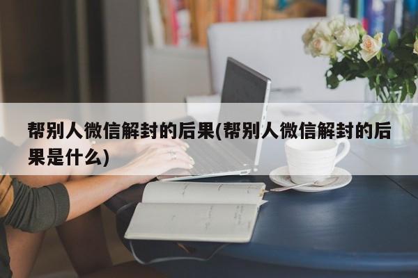 帮别人微信解封的后果(帮别人微信解封的后果是什么)