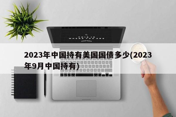 2023年中国持有美国国债多少(2023年9月中国持有)