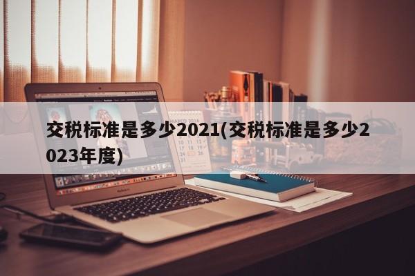 交税标准是多少2021(交税标准是多少2023年度)