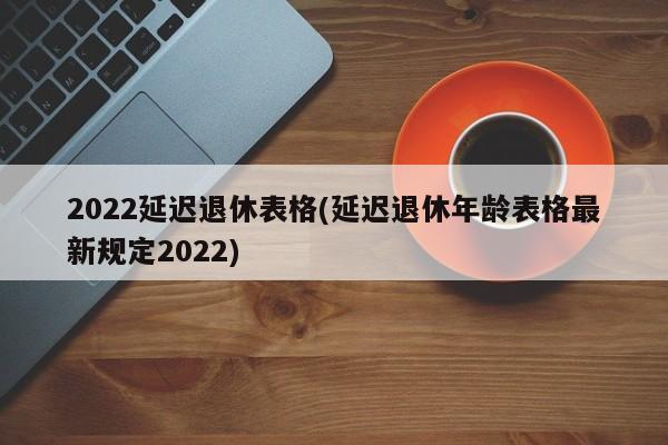 2022延迟退休表格(延迟退休年龄表格最新规定2022)