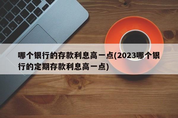 哪个银行的存款利息高一点(2023哪个银行的定期存款利息高一点)