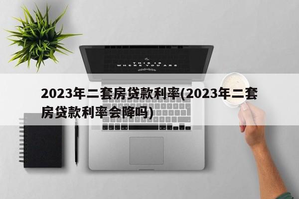 2023年二套房贷款利率(2023年二套房贷款利率会降吗)