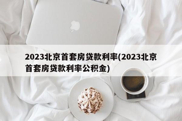 2023北京首套房贷款利率(2023北京首套房贷款利率公积金)