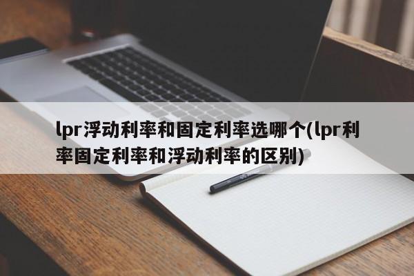 lpr浮动利率和固定利率选哪个(lpr利率固定利率和浮动利率的区别)