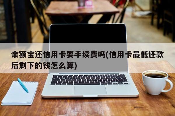 余额宝还信用卡要手续费吗(信用卡最低还款后剩下的钱怎么算)