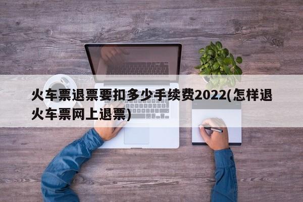 火车票退票要扣多少手续费2022(怎样退火车票网上退票)