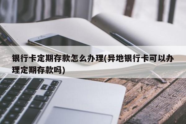 银行卡定期存款怎么办理(异地银行卡可以办理定期存款吗)