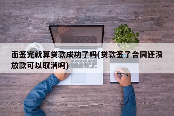 面签完就算贷款成功了吗(贷款签了合同还没放款可以取消吗)