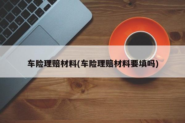 车险理赔材料(车险理赔材料要填吗)