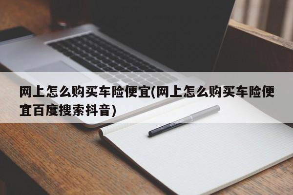 网上怎么购买车险便宜(网上怎么购买车险便宜百度搜索抖音)