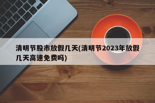 清明节股市放假几天(清明节2023年放假几天高速免费吗)