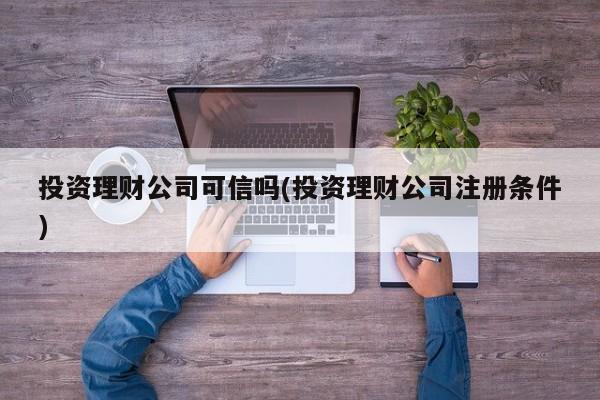 投资理财公司可信吗(投资理财公司注册条件)