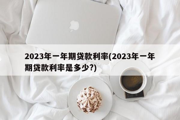 2023年一年期贷款利率(2023年一年期贷款利率是多少?)