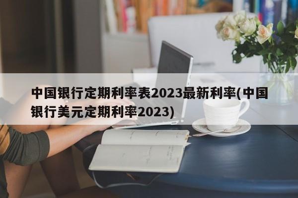 中国银行定期利率表2023最新利率(中国银行美元定期利率2023)