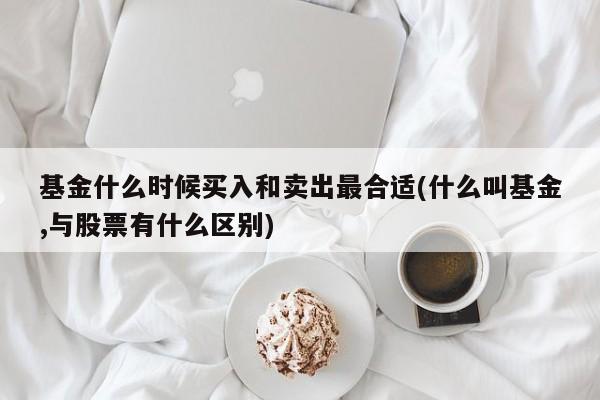 基金什么时候买入和卖出最合适(什么叫基金,与股票有什么区别)