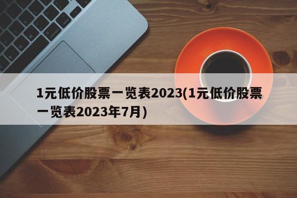 1元低价股票一览表2023(1元低价股票一览表2023年7月)