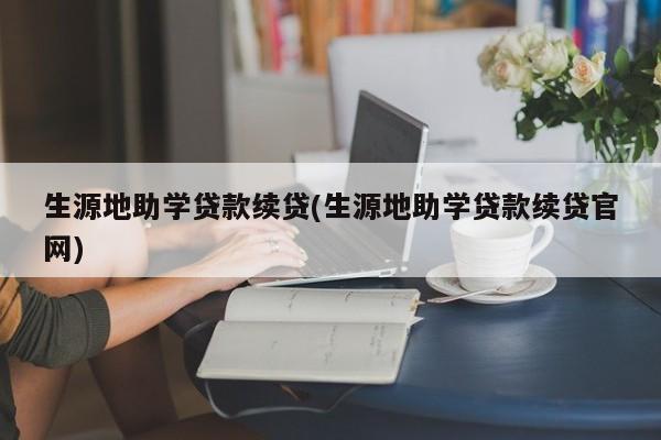 生源地助学贷款续贷(生源地助学贷款续贷官网)