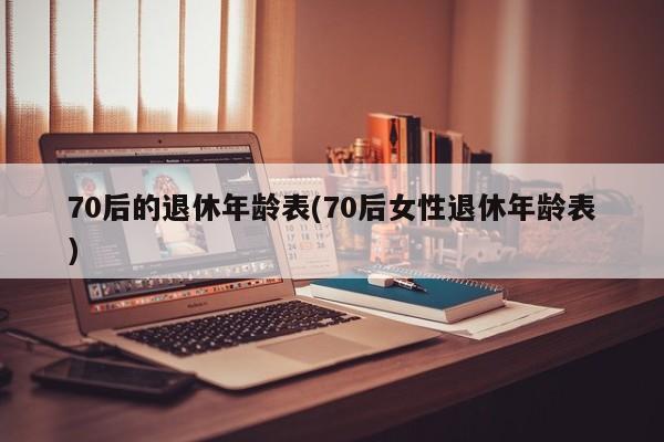 70后的退休年龄表(70后女性退休年龄表)