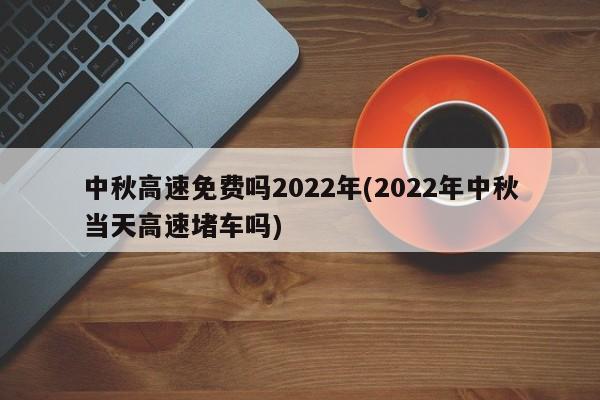 中秋高速免费吗2022年(2022年中秋当天高速堵车吗)