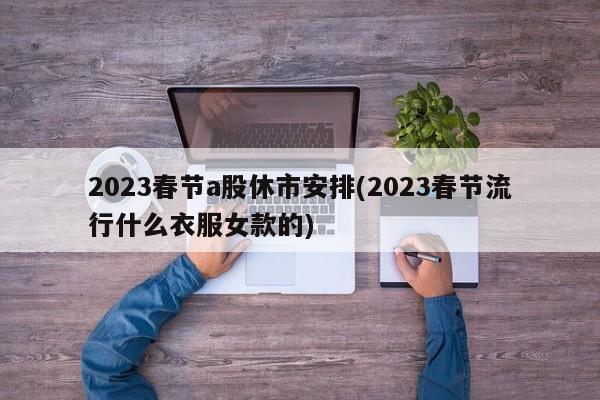 2023春节a股休市安排(2023春节流行什么衣服女款的)