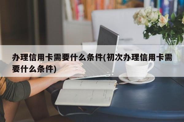 办理信用卡需要什么条件(初次办理信用卡需要什么条件)