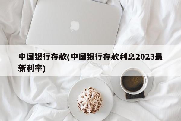 中国银行存款(中国银行存款利息2023最新利率)