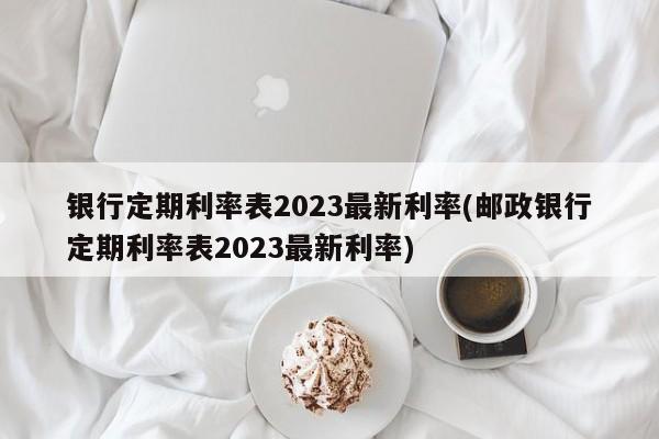 银行定期利率表2023最新利率(邮政银行定期利率表2023最新利率)