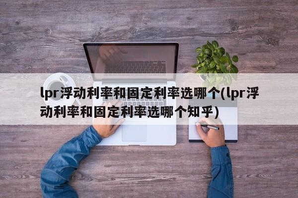 lpr浮动利率和固定利率选哪个(lpr浮动利率和固定利率选哪个知乎)