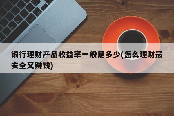 银行理财产品收益率一般是多少(怎么理财最安全又赚钱)