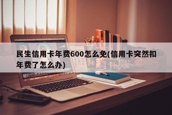 民生信用卡年费600怎么免(信用卡突然扣年费了怎么办)