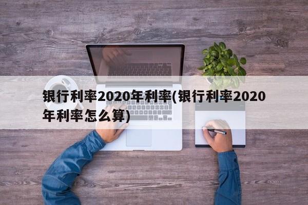 银行利率2020年利率(银行利率2020年利率怎么算)