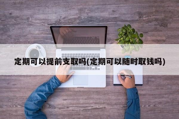 定期可以提前支取吗(定期可以随时取钱吗)