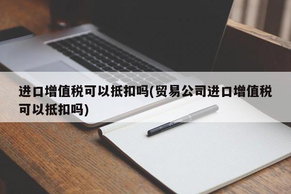 进口增值税可以抵扣吗(贸易公司进口增值税可以抵扣吗)