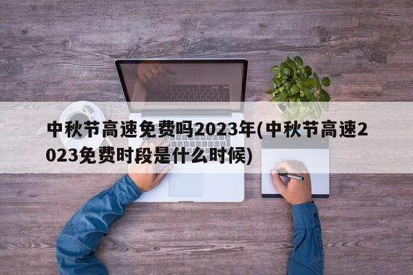 中秋节高速免费吗2023年(中秋节高速2023免费时段是什么时候)