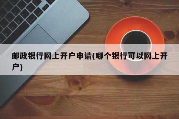 邮政银行网上开户申请(哪个银行可以网上开户)