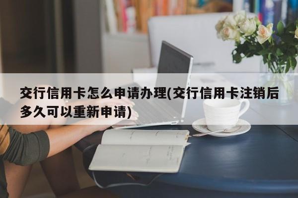 交行信用卡怎么申请办理(交行信用卡注销后多久可以重新申请)