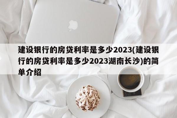 建设银行的房贷利率是多少2023(建设银行的房贷利率是多少2023湖南长沙)的简单介绍