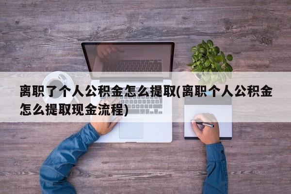 离职了个人公积金怎么提取(离职个人公积金怎么提取现金流程)