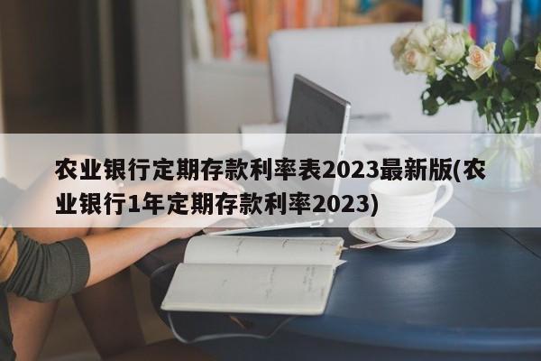 农业银行定期存款利率表2023最新版(农业银行1年定期存款利率2023)