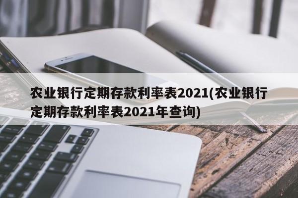 农业银行定期存款利率表2021(农业银行定期存款利率表2021年查询)